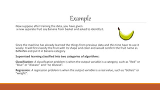 Example
Now suppose after training the data, you have given
a new separate fruit say Banana from basket and asked to identify it.
Since the machine has already learned the things from previous data and this time have to use it
wisely. It will first classify the fruit with its shape and color and would confirm the fruit name as
BANANA and put it in Banana category
Supervised learning classified into two categories of algorithms:
Classification: A classification problem is when the output variable is a category, such as “Red” or
“blue” or “disease” and “no disease”.
Regression: A regression problem is when the output variable is a real value, such as “dollars” or
“weight”.
 