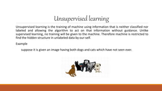 Unsupervisedlearning
Unsupervised learning is the training of machine using information that is neither classified nor
labeled and allowing the algorithm to act on that information without guidance. Unlike
supervised learning, no training will be given to the machine. Therefore machine is restricted to
find the hidden structure in unlabeled data by our-self.
Example
suppose it is given an image having both dogs and cats which have not seen ever.
 