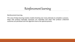 Reinforcementlearning
Reinforcement learning.
This area of deep learning involves models iterating over many attempts to complete a process.
Steps that produce favorable outcomes are rewarded and steps that produce undesired
outcomes are penalized until the algorithm learns the optimal process.
 