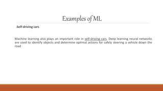 Examplesof ML
.Self-driving cars
Machine learning also plays an important role in self-driving cars. Deep learning neural networks
are used to identify objects and determine optimal actions for safely steering a vehicle down the
road
 
