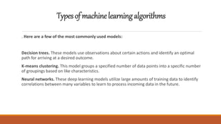 Typesofmachinelearningalgorithms
. Here are a few of the most commonly used models:
Decision trees. These models use observations about certain actions and identify an optimal
path for arriving at a desired outcome.
K-means clustering. This model groups a specified number of data points into a specific number
of groupings based on like characteristics.
Neural networks. These deep learning models utilize large amounts of training data to identify
correlations between many variables to learn to process incoming data in the future.
 