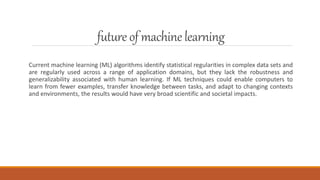 future of machinelearning
Current machine learning (ML) algorithms identify statistical regularities in complex data sets and
are regularly used across a range of application domains, but they lack the robustness and
generalizability associated with human learning. If ML techniques could enable computers to
learn from fewer examples, transfer knowledge between tasks, and adapt to changing contexts
and environments, the results would have very broad scientific and societal impacts.
 