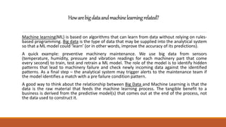Howarebigdataandmachinelearningrelated?
Machine learning(ML) is based on algorithms that can learn from data without relying on rules-
based programming. Big data is the type of data that may be supplied into the analytical system
so that a ML model could ‘learn’ (or in other words, improve the accuracy of its predictions).
A quick example: preventive machinery maintenance. We use big data from sensors
(temperature, humidity, pressure and vibration readings for each machinery part that come
every second) to train, test and retrain a ML model. The role of the model is to identify hidden
patterns that lead to machinery failure and check newly incoming data against the identified
patterns. As a final step – the analytical system may trigger alerts to the maintenance team if
the model identifies a match with a pre failure condition pattern.
A good way to think about the relationship between Big Data and Machine Learning is that the
data is the raw material that feeds the machine learning process. The tangible benefit to a
business is derived from the predictive model(s) that comes out at the end of the process, not
the data used to construct it.
 