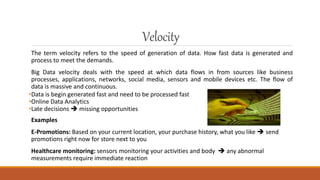 Velocity
The term velocity refers to the speed of generation of data. How fast data is generated and
process to meet the demands.
Big Data velocity deals with the speed at which data flows in from sources like business
processes, applications, networks, social media, sensors and mobile devices etc. The flow of
data is massive and continuous.
•Data is begin generated fast and need to be processed fast
•Online Data Analytics
•Late decisions  missing opportunities
Examples
E-Promotions: Based on your current location, your purchase history, what you like  send
promotions right now for store next to you
Healthcare monitoring: sensors monitoring your activities and body  any abnormal
measurements require immediate reaction
 