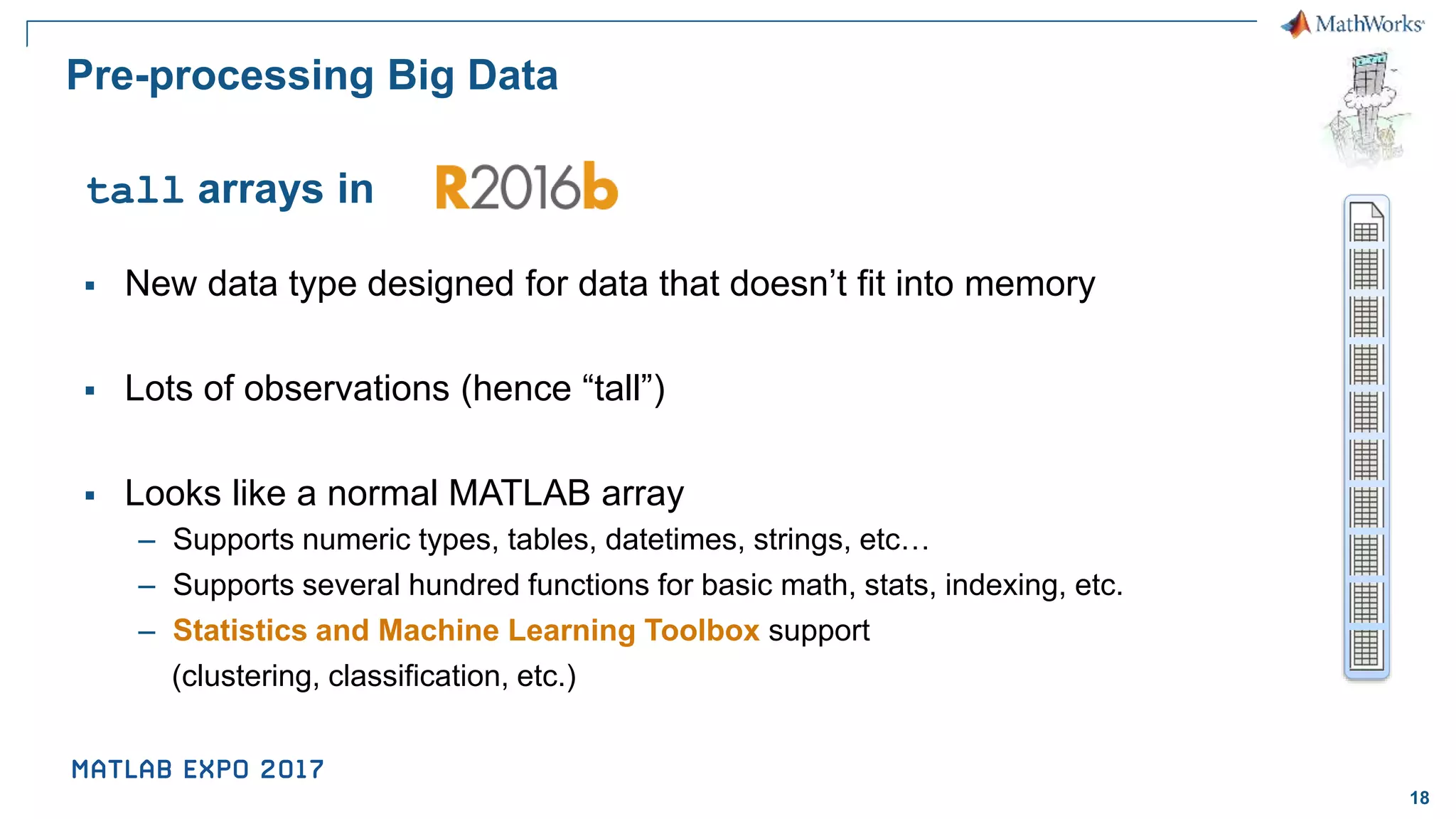 18 Pre-processing Big Data ▪ New data type designed for data that doesn’t fit into memory ▪ Lots of observations (hence “tall”) ▪ Looks like a normal MATLAB array – Supports numeric types, tables, datetimes, strings, etc… – Supports several hundred functions for basic math, stats, indexing, etc. – Statistics and Machine Learning Toolbox support (clustering, classification, etc.) tall arrays in 