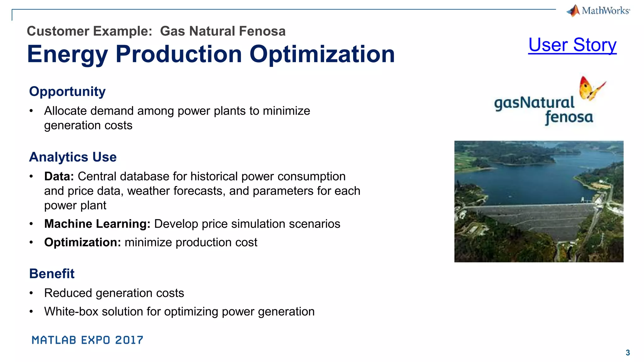 3 Customer Example: Gas Natural Fenosa Energy Production Optimization Opportunity • Allocate demand among power plants to minimize generation costs Analytics Use • Data: Central database for historical power consumption and price data, weather forecasts, and parameters for each power plant • Machine Learning: Develop price simulation scenarios • Optimization: minimize production cost Benefit • Reduced generation costs • White-box solution for optimizing power generation User Story 