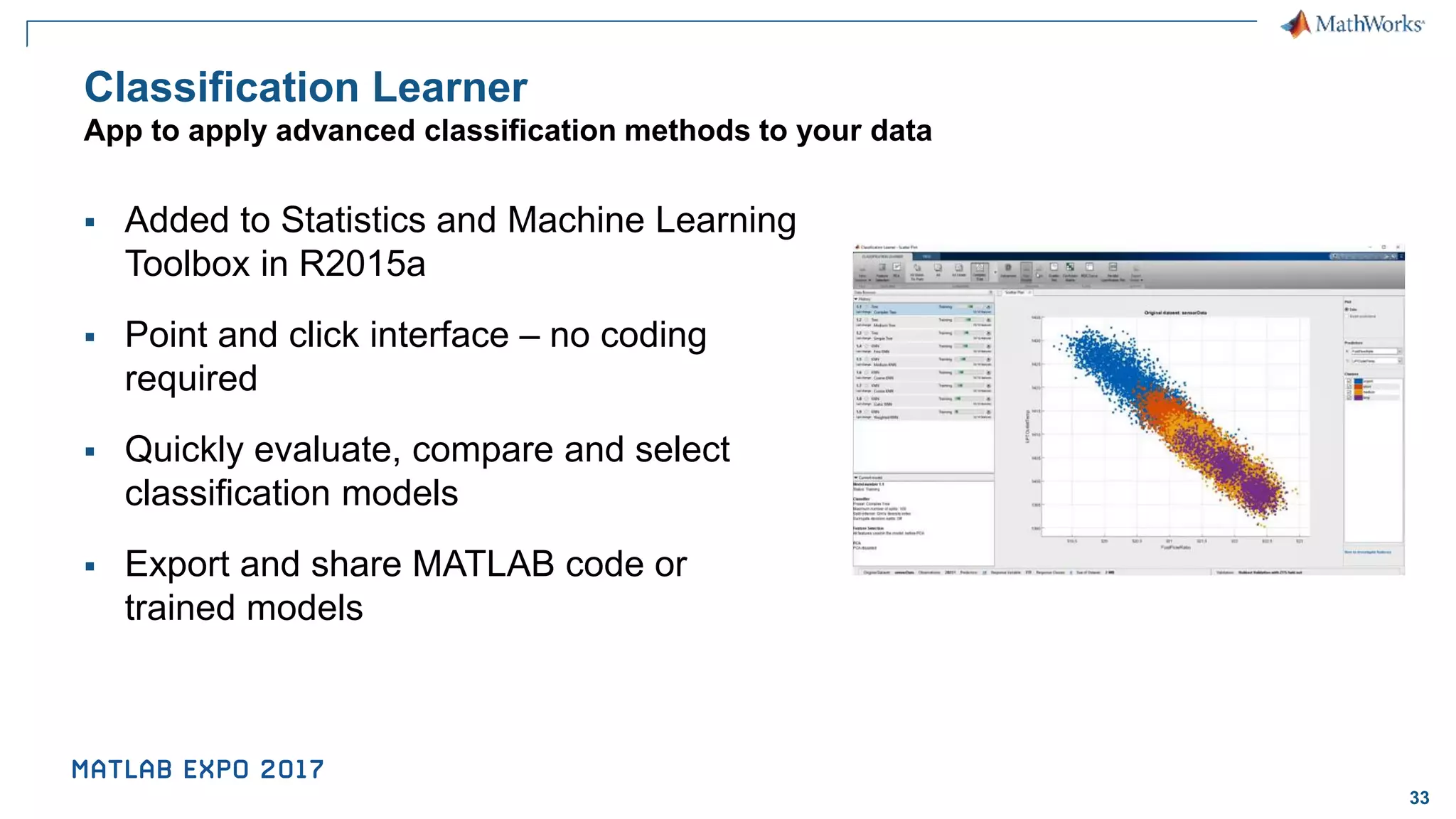 33 Classification Learner App to apply advanced classification methods to your data ▪ Added to Statistics and Machine Learning Toolbox in R2015a ▪ Point and click interface – no coding required ▪ Quickly evaluate, compare and select classification models ▪ Export and share MATLAB code or trained models 
