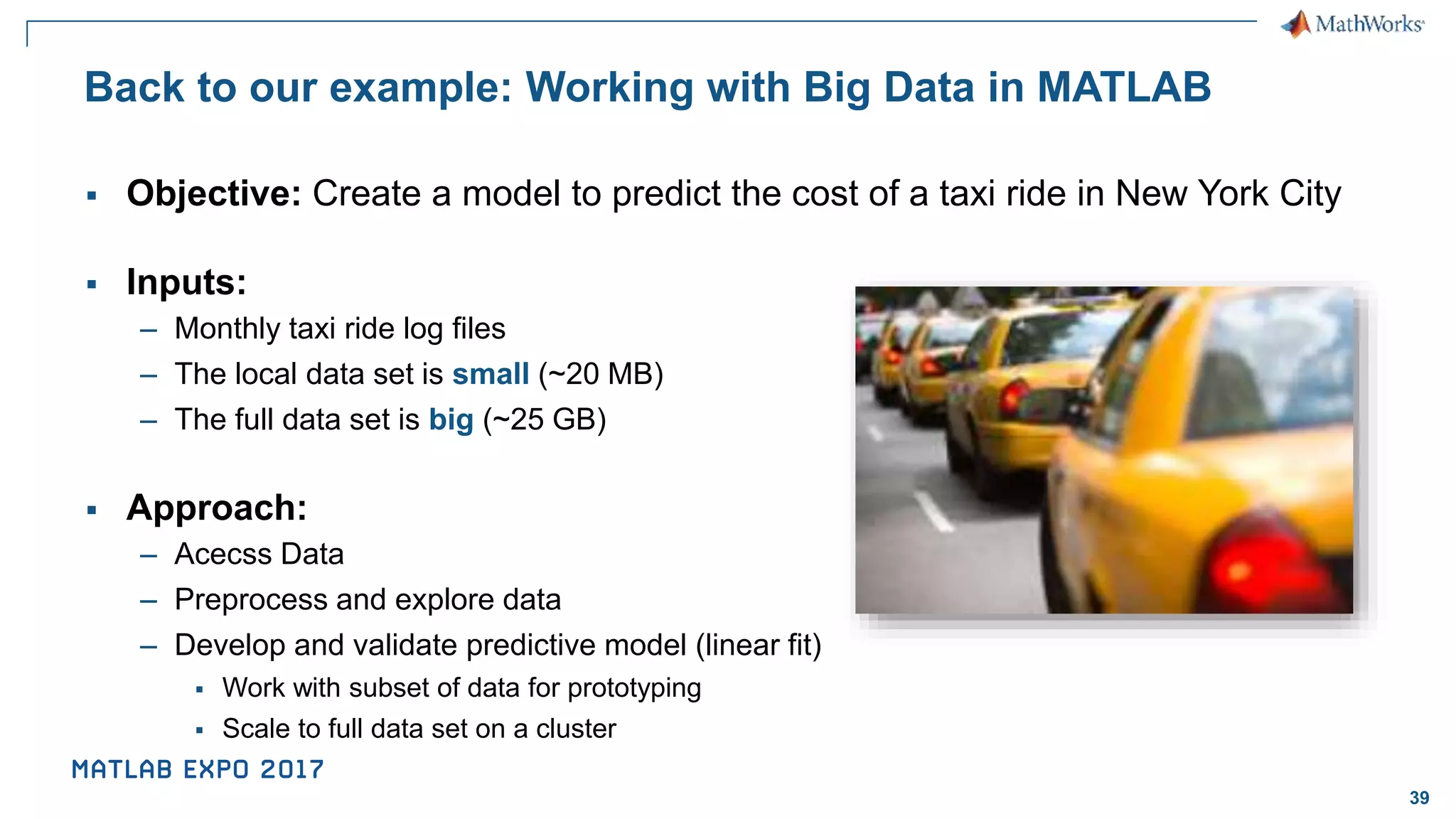 39 Back to our example: Working with Big Data in MATLAB ▪ Objective: Create a model to predict the cost of a taxi ride in New York City ▪ Inputs: – Monthly taxi ride log files – The local data set is small (~20 MB) – The full data set is big (~25 GB) ▪ Approach: – Acecss Data – Preprocess and explore data – Develop and validate predictive model (linear fit) ▪ Work with subset of data for prototyping ▪ Scale to full data set on a cluster 