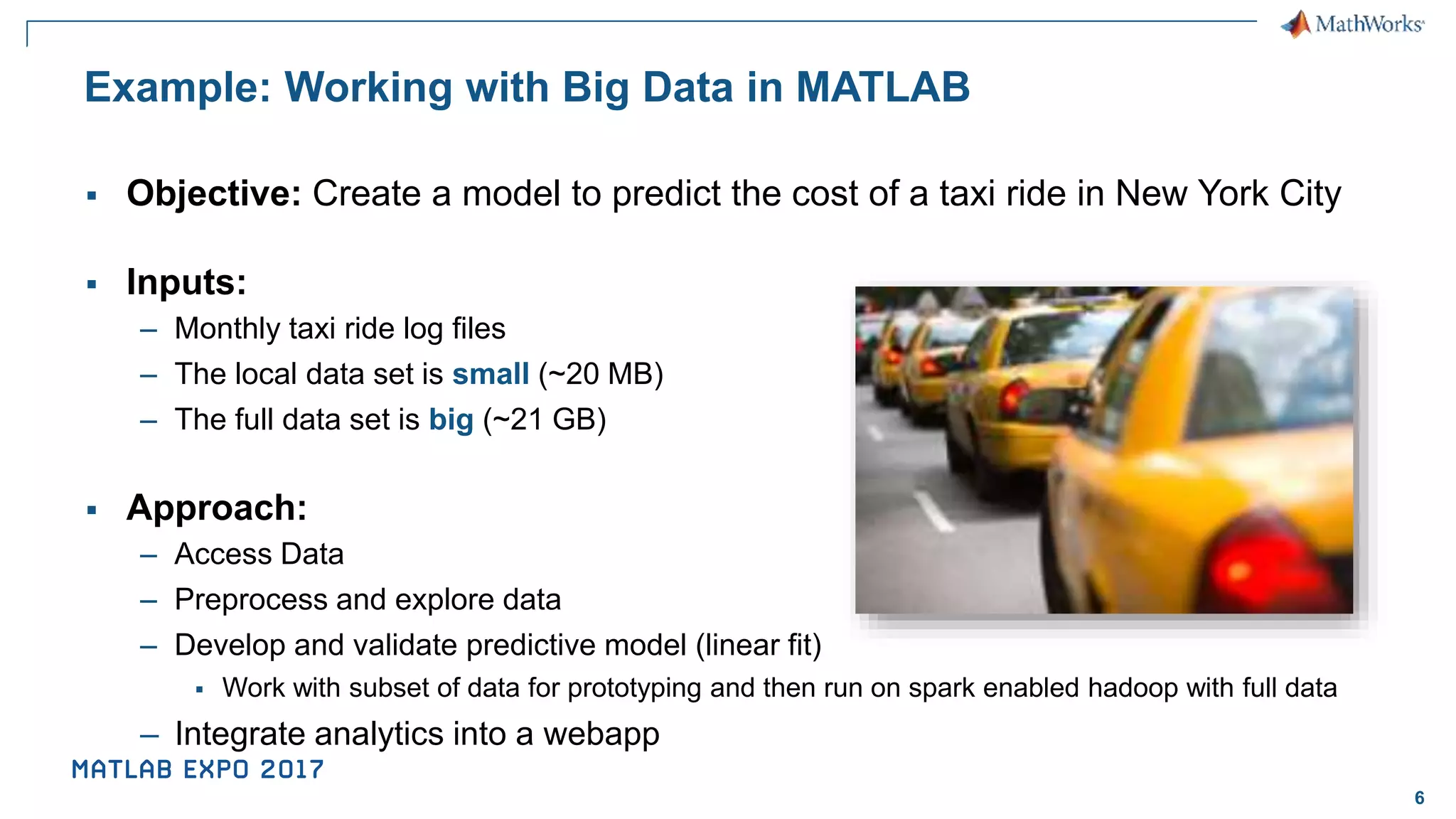 6 Example: Working with Big Data in MATLAB ▪ Objective: Create a model to predict the cost of a taxi ride in New York City ▪ Inputs: – Monthly taxi ride log files – The local data set is small (~20 MB) – The full data set is big (~21 GB) ▪ Approach: – Access Data – Preprocess and explore data – Develop and validate predictive model (linear fit) ▪ Work with subset of data for prototyping and then run on spark enabled hadoop with full data – Integrate analytics into a webapp 