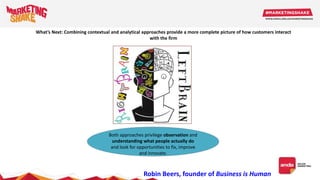 What’s Next: Combining contextual and analytical approaches provide a more complete picture of how customers interact
with the firm
Both approaches privilege observation and
understanding what people actually do
and look for opportunities to fix, improve
and innovate.
Robin Beers, founder of Business is Human
 