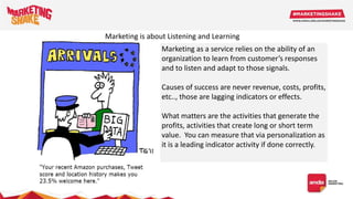 Marketing as a service relies on the ability of an
organization to learn from customer’s responses
and to listen and adapt to those signals.
Causes of success are never revenue, costs, profits,
etc.., those are lagging indicators or effects.
What matters are the activities that generate the
profits, activities that create long or short term
value. You can measure that via personalization as
it is a leading indicator activity if done correctly.
Marketing is about Listening and Learning
 