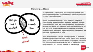 An organization’s data is found in its computer systems, but a
company’s intelligence is found its biological and social systems
--- Valdis Krebs, researcher
Linking things changes things: social networks are good at
habit building. As behaviors are repeated, they form stronger
associations over time. You form strong bongs with people in
your life with whom you spend the most time, the same can be
said in a social interactive personalization model, customers
will form strong bonds with organizations they interact with the
most over a given period of time.
Small world networks: people banding together to achieve a
wide variety of shared objectives. These are the most powerful
types of social networks and the way to truly engage customers
is to beyond just social network sites and to get into the small
world networks as a valuable member of the network.
Marketing and Social
 