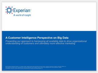 A Customer Intelligence Perspective on Big Data
Presenting our approach to harnessing all available data to drive organizational
understanding of customers and ultimately more effective marketing




© 2011 Experian Information Solutions, Inc. All rights reserved. Experian and the marks used herein are service marks or registered trademarks of Experian Information Solutions, Inc.
Other product and company names mentioned herein may be the trademarks of their respective owners. No part of this copyrighted work may be reproduced, modified,
or distributed in any form or manner without the prior written permission of Experian Information Solutions, Inc.
 