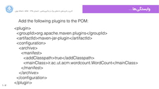 107
…‫‌ﻫﺎ‬‫ﯽ‬‫ﻭوﺍاﺑﺴﺘﮕ‬‫ﺍاﻥن‬‫ﺮ‬‫ﺗﻬ‬ ‫ﺩدﺍاﻧﺸﮕﺎﻩه‬ ACM - ۱۳۹۵ ‫ﺗﺎﺑﺴﺘﺎﻥن‬ - ‫‌ﻣﺎﺷﯿﻦ‬‫ﯼی‬‫ﯾﺎﺩدﮔﯿﺮ‬ ‫ﻭو‬ ‫ﺑﺰﺭرﮒگ‬ ‫‌ﻫﺎﯼی‬‫ﻩه‬‫ﺩدﺍاﺩد‬ ‫‌ﻫﺎﯼی‬‫ﺩد‬‫ﮐﺎﺭرﺑﺮ‬ ‫ﺑﺮ‬ ‫ﮔﺬﺭرﯼی‬
Add the following plugins to the POM:
<plugin>
<groupId>org.apache.maven.plugins</groupId>
<artifactId>maven-jar-plugin</artifactId>
<conﬁguration>
<archive>
<manifest>
<addClasspath>true</addClasspath>
<mainClass>ir.ac.ut.acm.wordcount.WordCount</mainClass>
</manifest>
</archive>
</conﬁguration>
</plugin>
 