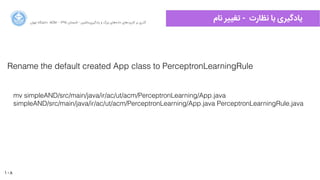 108
‫ﺍاﻥن‬‫ﺮ‬‫ﺗﻬ‬ ‫ﺩدﺍاﻧﺸﮕﺎﻩه‬ ACM - ۱۳۹۵ ‫ﺗﺎﺑﺴﺘﺎﻥن‬ - ‫‌ﻣﺎﺷﯿﻦ‬‫ﯼی‬‫ﯾﺎﺩدﮔﯿﺮ‬ ‫ﻭو‬ ‫ﺑﺰﺭرﮒگ‬ ‫‌ﻫﺎﯼی‬‫ﻩه‬‫ﺩدﺍاﺩد‬ ‫‌ﻫﺎﯼی‬‫ﺩد‬‫ﮐﺎﺭرﺑﺮ‬ ‫ﺑﺮ‬ ‫ﮔﺬﺭرﯼی‬
‫ﻧﺎﻡم‬ ‫ﺮ‬h‫ﺗﻐ‬ - ‫ﻧﻈﺎﺭرﺕت‬ ‫ﺑﺎ‬ ‫ﯾﺎﺩدﮔﯿﺮﯼی‬
Rename the default created App class to PerceptronLearningRule
mv simpleAND/src/main/java/ir/ac/ut/acm/PerceptronLearning/App.java
simpleAND/src/main/java/ir/ac/ut/acm/PerceptronLearning/App.java PerceptronLearningRule,java
 