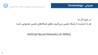 60
‫ﺍاﻥن‬‫ﺮ‬‫ﺗﻬ‬ ‫ﺩدﺍاﻧﺸﮕﺎﻩه‬ ACM - ۱۳۹۵ ‫ﺗﺎﺑﺴﺘﺎﻥن‬ - ‫‌ﻣﺎﺷﯿﻦ‬‫ﯼی‬‫ﯾﺎﺩدﮔﯿﺮ‬ ‫ﻭو‬ ‫ﺑﺰﺭرﮒگ‬ ‫‌ﻫﺎﯼی‬‫ﻩه‬‫ﺩدﺍاﺩد‬ ‫‌ﻫﺎﯼی‬‫ﺩد‬‫ﮐﺎﺭرﺑﺮ‬ ‫ﺑﺮ‬ ‫ﮔﺬﺭرﯼی‬
Terminology - ‫ﻫﻤﺰﺑﺎﻧﯽ‬
:‫ﻣﺎ‬ ‫ﮐﺎﺭر‬ ‫ﺣﻮﺯزﻩه‬ ‫ﺩدﺭر‬
‫ﺍاﺳﺖ‬ ‌‫ﯽ‬‫ﻣﺼﻨﻮﻋ‬ ‫ﻋﺼﺒﯽ‬ ‫‌ﻫﺎﯼی‬‫ﻪ‬‫ﺷﺒﮑ‬ ‫ﻣﻨﻈﻮﺭر‬ ،‫‌ﮐﻨﯿﻢ‬‫ﯽ‬‫ﻣ‬ ‫ﻋﺼﺒﯽ‬ ‫ﺷﺒﮑﻪ‬ ‫ﺍاﺯز‬ ‫ﺻﺤﺒﺖ‬ ‫ﺟﺎ‬ ‫ﻫﺮ‬
Artificial Neural Networks (or ANNs)
 
