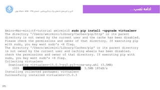 131
‫ﺍاﻥن‬‫ﺮ‬‫ﺗﻬ‬ ‫ﺩدﺍاﻧﺸﮕﺎﻩه‬ ACM - ۱۳۹۵ ‫ﺗﺎﺑﺴﺘﺎﻥن‬ - ‫‌ﻣﺎﺷﯿﻦ‬‫ﯼی‬‫ﯾﺎﺩدﮔﯿﺮ‬ ‫ﻭو‬ ‫ﺑﺰﺭرﮒگ‬ ‫‌ﻫﺎﯼی‬‫ﻩه‬‫ﺩدﺍاﺩد‬ ‫‌ﻫﺎﯼی‬‫ﺩد‬‫ﮐﺎﺭرﺑﺮ‬ ‫ﺑﺮ‬ ‫ﮔﺬﺭرﯼی‬
…‫ﻧﺼﺐ‬ ‫ﺍاﺩدﺍاﻣﻪ‬
Amirs-Mac-mini:tf-tutorial amirmini$ sudo pip install —upgrade virtualenv
The directory '/Users/amirmini/Library/Caches/pip/http' or its parent
directory is not owned by the current user and the cache has been disabled.
Please check the permissions and owner of that directory. If executing pip
with sudo, you may want sudo's -H flag.
The directory '/Users/amirmini/Library/Caches/pip' or its parent directory
is not owned by the current user and caching wheels has been disabled.
check the permissions and owner of that directory. If executing pip with
sudo, you may want sudo's -H flag.
Collecting virtualenv
Downloading virtualenv-15.0.3-py2.py3-none-any.whl (3.5MB)
100% |████████████████████████████████| 3.5MB 185kB/s
Installing collected packages: virtualenv
Successfully installed virtualenv-15.0.3
 