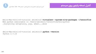 132
‫ﺍاﻥن‬‫ﺮ‬‫ﺗﻬ‬ ‫ﺩدﺍاﻧﺸﮕﺎﻩه‬ ACM - ۱۳۹۵ ‫ﺗﺎﺑﺴﺘﺎﻥن‬ - ‫‌ﻣﺎﺷﯿﻦ‬‫ﯼی‬‫ﯾﺎﺩدﮔﯿﺮ‬ ‫ﻭو‬ ‫ﺑﺰﺭرﮒگ‬ ‫‌ﻫﺎﯼی‬‫ﻩه‬‫ﺩدﺍاﺩد‬ ‫‌ﻫﺎﯼی‬‫ﺩد‬‫ﮐﺎﺭرﺑﺮ‬ ‫ﺑﺮ‬ ‫ﮔﺬﺭرﯼی‬
‫ﺳﯿﺴﺘﻢ‬ ‫ﺭرﻭوﯼی‬ ‫ﭘﺎﯾﺘﻮﻥن‬ ‫ﻧﺴﺨﻪ‬ ‫ﮐﻨﺘﺮﻝل‬
Amirs-Mac-mini:tf-tutorial amirmini$ virtualenv —system-site-packages ~/tensorflow
New python executable in /Users/amirmini/tensorflow/bin/python
.Installing setuptools, pip, wheel...done
Amirs-Mac-mini:tf-tutorial amirmini$ python —version
Python 2.7.10
 