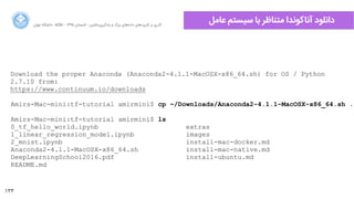 133
‫ﺍاﻥن‬‫ﺮ‬‫ﺗﻬ‬ ‫ﺩدﺍاﻧﺸﮕﺎﻩه‬ ACM - ۱۳۹۵ ‫ﺗﺎﺑﺴﺘﺎﻥن‬ - ‫‌ﻣﺎﺷﯿﻦ‬‫ﯼی‬‫ﯾﺎﺩدﮔﯿﺮ‬ ‫ﻭو‬ ‫ﺑﺰﺭرﮒگ‬ ‫‌ﻫﺎﯼی‬‫ﻩه‬‫ﺩدﺍاﺩد‬ ‫‌ﻫﺎﯼی‬‫ﺩد‬‫ﮐﺎﺭرﺑﺮ‬ ‫ﺑﺮ‬ ‫ﮔﺬﺭرﯼی‬
‫ﻋﺎﻣﻞ‬ ‫ﺳﯿﺴﺘﻢ‬ ‫ﺑﺎ‬ ‫ﻣﺘﻨﺎﻇﺮ‬ ‫ﺁآﻧﺎﮐﻮﻧﺪﺍا‬ ‫ﺩدﺍاﻧﻠﻮﺩد‬
Download the proper Anaconda (Anaconda2-4.1.1-MacOSX-x86_64.sh) for OS / Python
2.7.10 from:
https://www.continuum.io/downloads
Amirs-Mac-mini:tf-tutorial amirmini$ cp ~/Downloads/Anaconda2-4.1.1-MacOSX-x86_64.sh .
Amirs-Mac-mini:tf-tutorial amirmini$ ls
0_tf_hello_world.ipynb extras
1_linear_regression_model.ipynb images
2_mnist.ipynb install-mac-docker.md
Anaconda2-4.1.1-MacOSX-x86_64.sh install-mac-native.md
DeepLearningSchool2016.pdf install-ubuntu.md
README.md
 