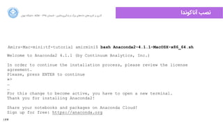 134
‫ﺍاﻥن‬‫ﺮ‬‫ﺗﻬ‬ ‫ﺩدﺍاﻧﺸﮕﺎﻩه‬ ACM - ۱۳۹۵ ‫ﺗﺎﺑﺴﺘﺎﻥن‬ - ‫‌ﻣﺎﺷﯿﻦ‬‫ﯼی‬‫ﯾﺎﺩدﮔﯿﺮ‬ ‫ﻭو‬ ‫ﺑﺰﺭرﮒگ‬ ‫‌ﻫﺎﯼی‬‫ﻩه‬‫ﺩدﺍاﺩد‬ ‫‌ﻫﺎﯼی‬‫ﺩد‬‫ﮐﺎﺭرﺑﺮ‬ ‫ﺑﺮ‬ ‫ﮔﺬﺭرﯼی‬
‫ﺁآﻧﺎﮐﻮﻧﺪﺍا‬ ‫ﻧﺼﺐ‬
Amirs-Mac-mini:tf-tutorial amirmini$ bash Anaconda2-4.1.1-MacOSX-x86_64.sh
Welcome to Anaconda2 4.1.1 (by Continuum Analytics, Inc.)
In order to continue the installation process, please review the license
agreement.
Please, press ENTER to continue
»>
…
…
For this change to become active, you have to open a new terminal.
Thank you for installing Anaconda2!
Share your notebooks and packages on Anaconda Cloud!
Sign up for free: https://anaconda.org
 