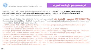 136
‫ﺍاﻥن‬‫ﺮ‬‫ﺗﻬ‬ ‫ﺩدﺍاﻧﺸﮕﺎﻩه‬ ACM - ۱۳۹۵ ‫ﺗﺎﺑﺴﺘﺎﻥن‬ - ‫‌ﻣﺎﺷﯿﻦ‬‫ﯼی‬‫ﯾﺎﺩدﮔﯿﺮ‬ ‫ﻭو‬ ‫ﺑﺰﺭرﮒگ‬ ‫‌ﻫﺎﯼی‬‫ﻩه‬‫ﺩدﺍاﺩد‬ ‫‌ﻫﺎﯼی‬‫ﺩد‬‫ﮐﺎﺭرﺑﺮ‬ ‫ﺑﺮ‬ ‫ﮔﺬﺭرﯼی‬
‫ﺗﻨﺴﻮﺭرﻓﻠﻮ‬ ‫ﻧﺼﺐ‬ ‫ﺑﺮﺍاﯼی‬ ‫ﻣﻨﺒﻊ‬ ‫ﻣﺴﯿﺮ‬ ‫ﺗﻌﺮﯾﻒ‬
(tensorflow) Amirs-Mac-mini:tf-tutorial amirmini$ export TF_BINARY_URL=https://
storage.googleapis.com/tensorflow/mac/cpu/tensorflow-0.10.0-py2-none-any.whl
(tensorflow) Amirs-Mac-mini:tf-tutorial amirmini$
(tensorflow) Amirs-Mac-mini:tf-tutorial amirmini$ pip install —upgrade $TF_BINARY_URL
Collecting tensorflow==0.10.0 from https://storage.googleapis.com/tensorflow/mac/cpu/
tensorflow-0.10.0-py2-none-any.whl
HTTP error 403 while getting https://storage.googleapis.com/tensorflow/mac/cpu/
tensorflow-0.10.0-py2-none-any.whl
Could not install requirement tensorflow==0.10.0 from https://
storage.googleapis.com/tensorflow/mac/cpu/tensorflow-0.10.0-py2-none-any.whl because
of error 403 Client Error: Forbidden for url: https://storage.googleapis.com/
tensorflow/mac/cpu/tensorflow-0.10.0-py2-none-any.whl
Could not install requirement tensorflow==0.10.0 from https://storage.googleapis.com/
tensorflow/mac/cpu/tensorflow-0.10.0-py2-none-any.whl because of HTTP error 403
Client Error: Forbidden for url: https://storage.googleapis.com/tensorflow/mac/cpu/
tensorflow-0.10.0-py2-none-any.whl for URL https://storage.googleapis.com/tensorflow/
mac/cpu/tensorflow-0.10.0-py2-none-any.whl
 