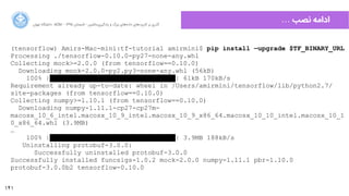 141
‫ﺍاﻥن‬‫ﺮ‬‫ﺗﻬ‬ ‫ﺩدﺍاﻧﺸﮕﺎﻩه‬ ACM - ۱۳۹۵ ‫ﺗﺎﺑﺴﺘﺎﻥن‬ - ‫‌ﻣﺎﺷﯿﻦ‬‫ﯼی‬‫ﯾﺎﺩدﮔﯿﺮ‬ ‫ﻭو‬ ‫ﺑﺰﺭرﮒگ‬ ‫‌ﻫﺎﯼی‬‫ﻩه‬‫ﺩدﺍاﺩد‬ ‫‌ﻫﺎﯼی‬‫ﺩد‬‫ﮐﺎﺭرﺑﺮ‬ ‫ﺑﺮ‬ ‫ﮔﺬﺭرﯼی‬
… ‫ﻧﺼﺐ‬ ‫ﺍاﺩدﺍاﻣﻪ‬
(tensorflow) Amirs-Mac-mini:tf-tutorial amirmini$ pip install —upgrade $TF_BINARY_URL
Processing ./tensorflow-0.10.0-py27-none-any.whl
Collecting mock>=2.0.0 (from tensorflow==0.10.0)
Downloading mock-2.0.0-py2.py3-none-any.whl (56kB)
100% |████████████████████████████████| 61kB 170kB/s
Requirement already up-to-date: wheel in /Users/amirmini/tensorflow/lib/python2.7/
site-packages (from tensorflow==0.10.0)
Collecting numpy>=1.10.1 (from tensorflow==0.10.0)
Downloading numpy-1.11.1-cp27-cp27m-
macosx_10_6_intel.macosx_10_9_intel.macosx_10_9_x86_64.macosx_10_10_intel.macosx_10_1
0_x86_64.whl (3.9MB)
…
100% |████████████████████████████████| 3.9MB 188kB/s
Uninstalling protobuf-3.0.0:
Successfully uninstalled protobuf-3.0.0
Successfully installed funcsigs-1.0.2 mock-2.0.0 numpy-1.11.1 pbr-1.10.0
protobuf-3.0.0b2 tensorflow-0.10.0
 