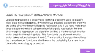 29
‫ﻣﺎﻫﻮﺕت‬ ‫ﺁآﭘﺎﭼﯽ‬ ‫ﮐﻤﮏ‬ ‫ﺑﻪ‬ ‫ﻧﻈﺎﺭرﺕت‬ ‫ﺑﺎ‬ ‫ﯾﺎﺩدﮔﯿﺮﯼی‬‫ﺍاﻥن‬‫ﺮ‬‫ﺗﻬ‬ ‫ﺩدﺍاﻧﺸﮕﺎﻩه‬ ACM - ۱۳۹۵ ‫ﺗﺎﺑﺴﺘﺎﻥن‬ - ‫‌ﻣﺎﺷﯿﻦ‬‫ﯼی‬‫ﯾﺎﺩدﮔﯿﺮ‬ ‫ﻭو‬ ‫ﺑﺰﺭرﮒگ‬ ‫‌ﻫﺎﯼی‬‫ﻩه‬‫ﺩدﺍاﺩد‬ ‫‌ﻫﺎﯼی‬‫ﺩد‬‫ﮐﺎﺭرﺑﺮ‬ ‫ﺑﺮ‬ ‫ﮔﺬﺭرﯼی‬
LOGISTIC REGRESSION USING APACHE MAHOUT
Logistic regression is a supervised learning algorithm used to classify
input data into a categories. If we have two possible categories, then we
are using binary or binomial logistic regression and if we have more than
three categories we are using multinomial logistic regression. For the
binary logistic regression, the algorithm will ﬁnd a mathematical function
which best ﬁts the training data. This function is the sigmoid function
which takes values between 1 and 0. The classiﬁcation algorithm will use
the trained model function and will return the probability for a new input
data to be in a category or another.
‫ﻣﺮﻭوﺭر‬
 