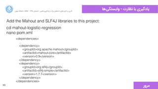 34
‫‌ﻫﺎ‬‫ﯽ‬‫ﻭوﺍاﺑﺴﺘﮕ‬ - ‫ﻧﻈﺎﺭرﺕت‬ ‫ﺑﺎ‬ ‫ﯾﺎﺩدﮔﯿﺮﯼی‬‫ﺍاﻥن‬‫ﺮ‬‫ﺗﻬ‬ ‫ﺩدﺍاﻧﺸﮕﺎﻩه‬ ACM - ۱۳۹۵ ‫ﺗﺎﺑﺴﺘﺎﻥن‬ - ‫‌ﻣﺎﺷﯿﻦ‬‫ﯼی‬‫ﯾﺎﺩدﮔﯿﺮ‬ ‫ﻭو‬ ‫ﺑﺰﺭرﮒگ‬ ‫‌ﻫﺎﯼی‬‫ﻩه‬‫ﺩدﺍاﺩد‬ ‫‌ﻫﺎﯼی‬‫ﺩد‬‫ﮐﺎﺭرﺑﺮ‬ ‫ﺑﺮ‬ ‫ﮔﺬﺭرﯼی‬
Add the Mahout and SLF4J libraries to this project:
cd mahout-logistic-regression
nano pom.xml
<dependencies>
...
<dependency>
<groupId>org.apache.mahout</groupId>
<artifactId>mahout-core</artifactId>
<version>0.9</version>
</dependency>
<dependency>
<groupId>org.slf4j</groupId>
<artifactId>slf4j-simple</artifactId>
<version>1.7.7</version>
</dependency>
</dependencies>
‫ﻣﺮﻭوﺭر‬
 