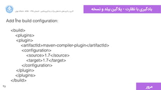 35
‫ﻧﺴﺨﻪ‬ ‫ﻭو‬ ‫ﺑﯿﻠﺪ‬ ‫ﭘﻼﮔﯿﻦ‬ - ‫ﻧﻈﺎﺭرﺕت‬ ‫ﺑﺎ‬ ‫ﯾﺎﺩدﮔﯿﺮﯼی‬‫ﺍاﻥن‬‫ﺮ‬‫ﺗﻬ‬ ‫ﺩدﺍاﻧﺸﮕﺎﻩه‬ ACM - ۱۳۹۵ ‫ﺗﺎﺑﺴﺘﺎﻥن‬ - ‫‌ﻣﺎﺷﯿﻦ‬‫ﯼی‬‫ﯾﺎﺩدﮔﯿﺮ‬ ‫ﻭو‬ ‫ﺑﺰﺭرﮒگ‬ ‫‌ﻫﺎﯼی‬‫ﻩه‬‫ﺩدﺍاﺩد‬ ‫‌ﻫﺎﯼی‬‫ﺩد‬‫ﮐﺎﺭرﺑﺮ‬ ‫ﺑﺮ‬ ‫ﮔﺬﺭرﯼی‬
Add ُthe build conﬁguration:
<build>
<plugins>
<plugin>
<artifactId>maven-compiler-plugin</artifactId>
<conﬁguration>
<source>1.7</source>
<target>1.7</target>
</conﬁguration>
</plugin>
</plugins>
</build>
‫ﻣﺮﻭوﺭر‬
 