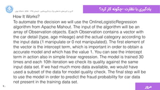 40
‫ﮐﺮﺩد؟‬ ‫ﮐﺎﺭر‬ ‫-ﭼﮕﻮﻧﻪ‬ ‫ﻧﻈﺎﺭرﺕت‬ ‫ﺑﺎ‬ ‫ﯾﺎﺩدﮔﯿﺮﯼی‬‫ﺍاﻥن‬‫ﺮ‬‫ﺗﻬ‬ ‫ﺩدﺍاﻧﺸﮕﺎﻩه‬ ACM - ۱۳۹۵ ‫ﺗﺎﺑﺴﺘﺎﻥن‬ - ‫‌ﻣﺎﺷﯿﻦ‬‫ﯼی‬‫ﯾﺎﺩدﮔﯿﺮ‬ ‫ﻭو‬ ‫ﺑﺰﺭرﮒگ‬ ‫‌ﻫﺎﯼی‬‫ﻩه‬‫ﺩدﺍاﺩد‬ ‫‌ﻫﺎﯼی‬‫ﺩد‬‫ﮐﺎﺭرﺑﺮ‬ ‫ﺑﺮ‬ ‫ﮔﺬﺭرﯼی‬
To automate the decision we will use the OnlineLogisticRegression
algorithm from Apache Mahout. The input of the algorithm will be an
array of Observation objects. Each Observation contains a vector with
the car detail (type, age mileage) and the actual category according to
the input data (1 manipulate or 0 not manipulated). The ﬁrst element of
the vector is the intercept term, which is important in order to obtain a
accurate model and which has the value 1. You can see the intercept
term in action also in simple linear regression. The model is trained 30
times and each 10th iteration we check its quality against the same
input data set. If we had much more data available, we would have
used a subset of the data for model quality check. The ﬁnal step will be
to use the model in order to predict the fraud probability for car data
not present in the training data set.
How It Works?
‫ﻣﺮﻭوﺭر‬
 