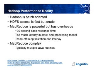 Hadoop Performance Reality
• Hadoop is batch oriented
• HDFS access is fast but crude
• MapReduce is powerful but has overheads
     – ~30 second base response time
     – Too much latency in stack and processing model
     – Trade-off in optimization and latency
• MapReduce complex
     – Typically multiple Java routines



https://www.facebook.com/notes/facebook-engineering/
under-the-hood-scheduling-mapreduce-jobs-more-efficiently-with-
corona/10151142560538920
 