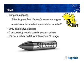 Hive
• Simplifies access
    Hive is great, but Hadoop’s execution engine
    “
    makes even the smallest queries take minutes!”
• Only basic SQL support
• Concurrency needs careful system admin
• It’s not a silver bullet for interactive BI usage
 