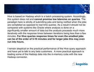 Hive is based on Hadoop which is a batch processing system. Accordingly,
this system does not and cannot promise low latencies on queries. The
paradigm here is strictly of submitting jobs and being notified when the jobs
are completed as opposed to real time queries. As a result it should not be
compared with systems like Oracle where analysis is done on a
significantly smaller amount of data but the analysis proceeds much more
iteratively with the response times between iterations being less than a few
minutes. For Hive queries response times for even the smallest jobs
can be of the order of 5-10 minutes and for larger jobs this may even
run into hours.

I remain skeptical on the practical performance of the Hive query approach
and have yet to talk to any beta customers. A more practical approach is
loading some of the Hadoop data into the in-memory cube with the new
Hadoop connector.
 