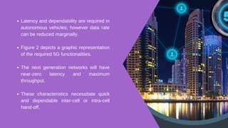Latency and dependability are required in
autonomous vehicles; however data rate
can be reduced marginally.
Figure 2 depicts a graphic representation
of the required 5G functionalities.
The next generation networks will have
near-zero latency and maximum
throughput.
These characteristics necessitate quick
and dependable inter-cell or intra-cell
hand-off.
 