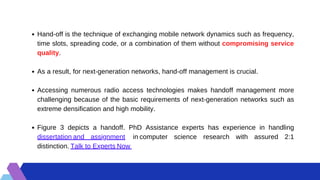 Hand-off is the technique of exchanging mobile network dynamics such as frequency,
time slots, spreading code, or a combination of them without compromising service
quality.
As a result, for next-generation networks, hand-off management is crucial.
Accessing numerous radio access technologies makes handoff management more
challenging because of the basic requirements of next-generation networks such as
extreme densification and high mobility.
Figure 3 depicts a handoff. PhD Assistance experts has experience in handling
dissertation and assignment  in computer science research with assured 2:1
distinction. Talk to Experts Now 
 