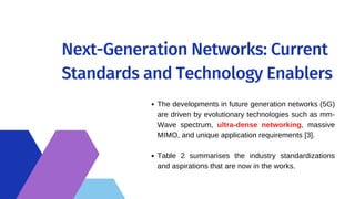 Next-Generation Networks: Current
Standards and Technology Enablers
The developments in future generation networks (5G)
are driven by evolutionary technologies such as mm-
Wave spectrum, ultra-dense networking, massive
MIMO, and unique application requirements [3].
Table 2 summarises the industry standardizations
and aspirations that are now in the works.
 