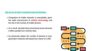 Congestion of mobile networks is unavoidable, given
the rapid improvement of cellular technology and
the rise in the number of mobile devices.
As a result, big data faces processing issues because
it differs greatly from ordinary data.
As previously stated, the number of devices in next-
generation networks will expand by a factor of 1,000
BIG DATA IN NEXT GENERATION NETWORKS
 