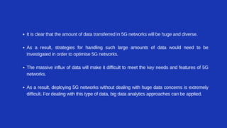 It is clear that the amount of data transferred in 5G networks will be huge and diverse.
As a result, strategies for handling such large amounts of data would need to be
investigated in order to optimise 5G networks.
The massive influx of data will make it difficult to meet the key needs and features of 5G
networks.
As a result, deploying 5G networks without dealing with huge data concerns is extremely
difficult. For dealing with this type of data, big data analytics approaches can be applied.
 