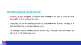 Modern big data analytics approaches can help reduce the cost of computing and
caching for next-generation networks.
Resources will be efficiently dispersed and exploited in this manner, resulting in a
balance of caching and computing overhead.
For example, interim and final results should only be saved if they are useful, as
storing all of the data is expensive.
PROACTIVE CACHING AND COMPUTING:
 