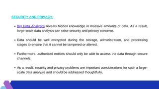 Big Data Analytics reveals hidden knowledge in massive amounts of data. As a result,
large-scale data analysis can raise security and privacy concerns.
Data should be well encrypted during the storage, administration, and processing
stages to ensure that it cannot be tampered or altered.
Furthermore, authorised entities should only be able to access the data through secure
channels.
As a result, security and privacy problems are important considerations for such a large-
scale data analysis and should be addressed thoughtfully.
SECURITY AND PRIVACY:
 