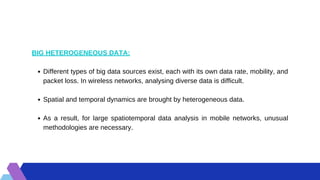 Different types of big data sources exist, each with its own data rate, mobility, and
packet loss. In wireless networks, analysing diverse data is difficult.
Spatial and temporal dynamics are brought by heterogeneous data.
As a result, for large spatiotemporal data analysis in mobile networks, unusual
methodologies are necessary.
BIG HETEROGENEOUS DATA:
 