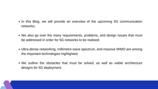 In this Blog, we will provide an overview of the upcoming 5G communication
networks.
We also go over the many requirements, problems, and design issues that must
be addressed in order for 5G networks to be realised.
Ultra-dense networking, millimetre wave spectrum, and massive MIMO are among
the important technologies highlighted.
We outline the obstacles that must be solved, as well as viable architecture
designs for 5G deployment.
 