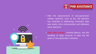 With the advancement of next-generation
cellular networks, such as 5G, the attention
has switched to addressing increased data
rate needs, micro cell potential, and millimetre
wave spectrum.
High data speeds, minimal latency, and the
handling of large amounts of data are the
goals of next-generation networks.
 