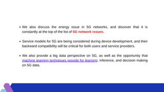 We also discuss the energy issue in 5G networks, and discover that it is
constantly at the top of the list of 5G network issues.
Service models for 5G are being considered during device development, and their
backward compatibility will be critical for both users and service providers.
We also provide a big data perspective on 5G, as well as the opportunity that
machine learning techniques provide for learning, inference, and decision making
on 5G data.
 
