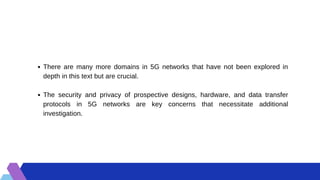 There are many more domains in 5G networks that have not been explored in
depth in this text but are crucial.
The security and privacy of prospective designs, hardware, and data transfer
protocols in 5G networks are key concerns that necessitate additional
investigation.
 