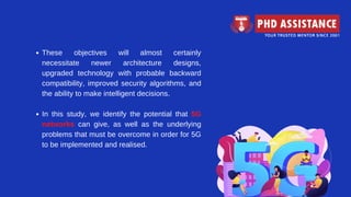These objectives will almost certainly
necessitate newer architecture designs,
upgraded technology with probable backward
compatibility, improved security algorithms, and
the ability to make intelligent decisions.
In this study, we identify the potential that 5G
networks can give, as well as the underlying
problems that must be overcome in order for 5G
to be implemented and realised.
 