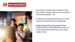 According to a CISCO index released in 2014,
the number of wireless devices now outnumbers
the world's population. The
Proliferation of data generated by such a varied
spectrum of linked devices is unsurprising.
Modern data analytics techniques(big data
analytics) will be used to efficiently handle and
extract meaningful insights from such a large
supply of data.
 