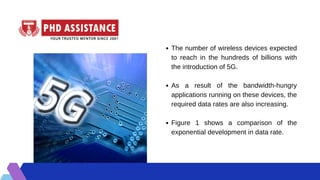 The number of wireless devices expected
to reach in the hundreds of billions with
the introduction of 5G.
As a result of the bandwidth-hungry
applications running on these devices, the
required data rates are also increasing.
Figure 1 shows a comparison of the
exponential development in data rate.
 