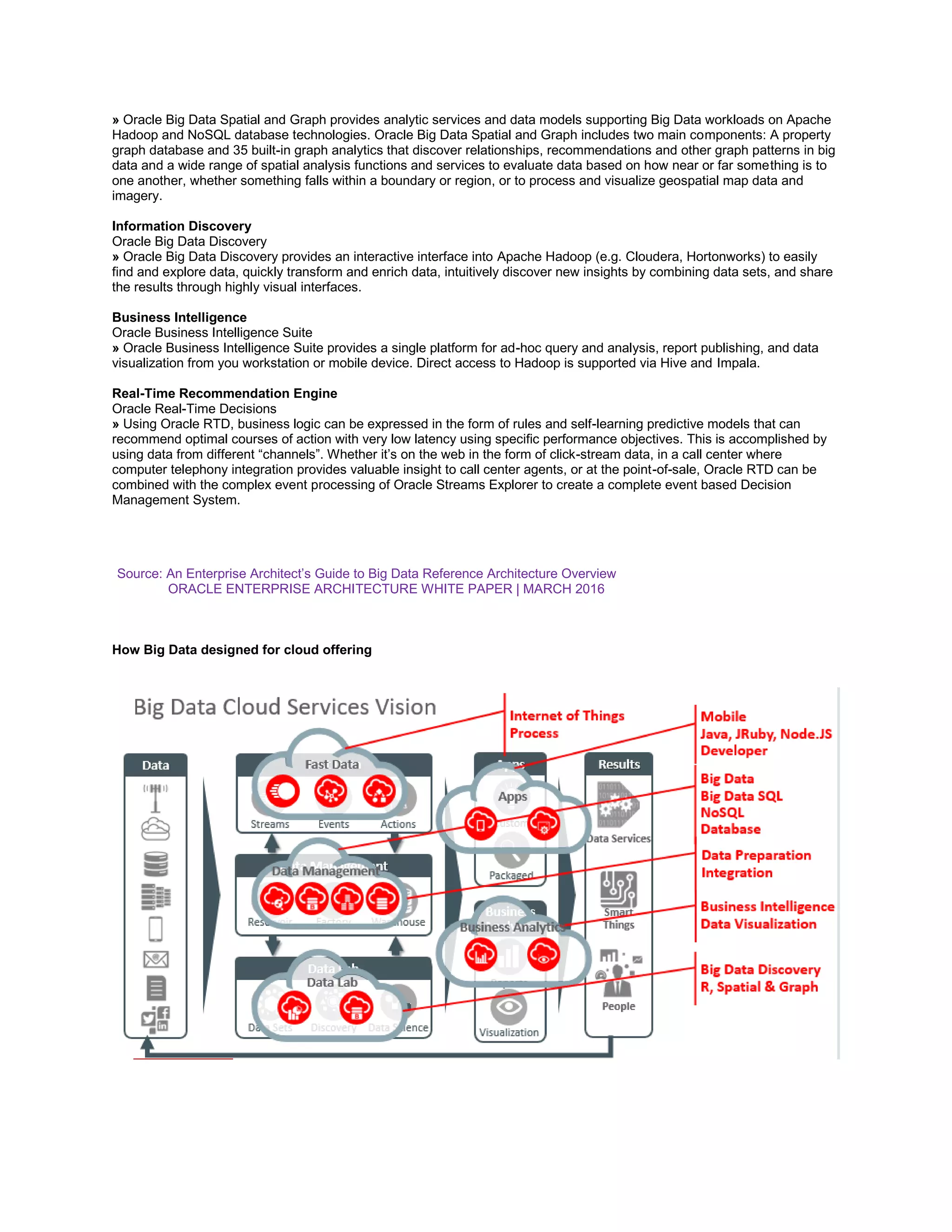 » Oracle Big Data Spatial and Graph provides analytic services and data models supporting Big Data workloads on Apache
Hadoop and NoSQL database technologies. Oracle Big Data Spatial and Graph includes two main components: A property
graph database and 35 built-in graph analytics that discover relationships, recommendations and other graph patterns in big
data and a wide range of spatial analysis functions and services to evaluate data based on how near or far something is to
one another, whether something falls within a boundary or region, or to process and visualize geospatial map data and
imagery.
Information Discovery
Oracle Big Data Discovery
» Oracle Big Data Discovery provides an interactive interface into Apache Hadoop (e.g. Cloudera, Hortonworks) to easily
find and explore data, quickly transform and enrich data, intuitively discover new insights by combining data sets, and share
the results through highly visual interfaces.
Business Intelligence
Oracle Business Intelligence Suite
» Oracle Business Intelligence Suite provides a single platform for ad-hoc query and analysis, report publishing, and data
visualization from you workstation or mobile device. Direct access to Hadoop is supported via Hive and Impala.
Real-Time Recommendation Engine
Oracle Real-Time Decisions
» Using Oracle RTD, business logic can be expressed in the form of rules and self-learning predictive models that can
recommend optimal courses of action with very low latency using specific performance objectives. This is accomplished by
using data from different “channels”. Whether it’s on the web in the form of click-stream data, in a call center where
computer telephony integration provides valuable insight to call center agents, or at the point-of-sale, Oracle RTD can be
combined with the complex event processing of Oracle Streams Explorer to create a complete event based Decision
Management System.
Source: An Enterprise Architect’s Guide to Big Data Reference Architecture Overview
ORACLE ENTERPRISE ARCHITECTURE WHITE PAPER | MARCH 2016
How Big Data designed for cloud offering
 