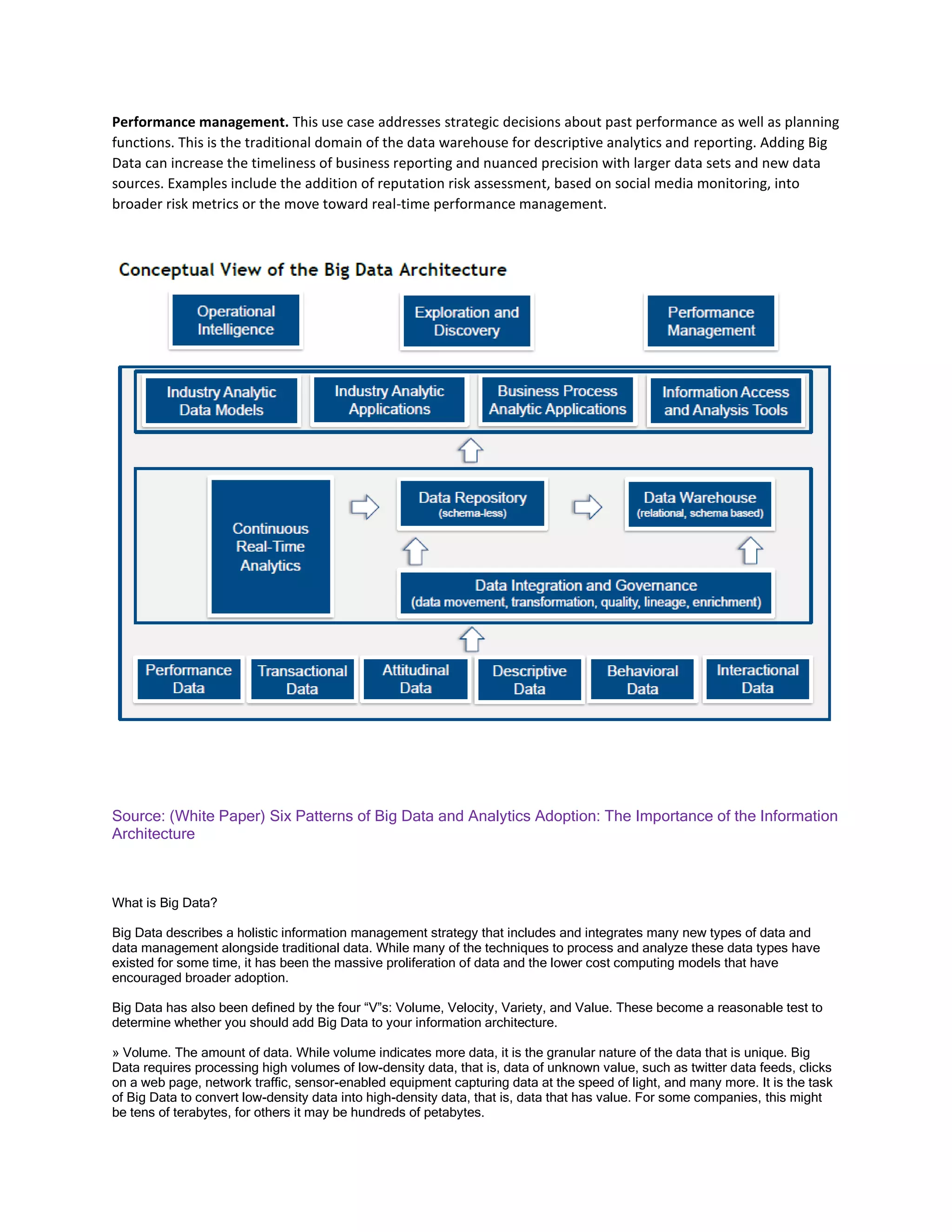 Performance management. This use case addresses strategic decisions about past performance as well as planning
functions. This is the traditional domain of the data warehouse for descriptive analytics and reporting. Adding Big
Data can increase the timeliness of business reporting and nuanced precision with larger data sets and new data
sources. Examples include the addition of reputation risk assessment, based on social media monitoring, into
broader risk metrics or the move toward real-time performance management.
Source: (White Paper) Six Patterns of Big Data and Analytics Adoption: The Importance of the Information
Architecture
What is Big Data?
Big Data describes a holistic information management strategy that includes and integrates many new types of data and
data management alongside traditional data. While many of the techniques to process and analyze these data types have
existed for some time, it has been the massive proliferation of data and the lower cost computing models that have
encouraged broader adoption.
Big Data has also been defined by the four “V”s: Volume, Velocity, Variety, and Value. These become a reasonable test to
determine whether you should add Big Data to your information architecture.
» Volume. The amount of data. While volume indicates more data, it is the granular nature of the data that is unique. Big
Data requires processing high volumes of low-density data, that is, data of unknown value, such as twitter data feeds, clicks
on a web page, network traffic, sensor-enabled equipment capturing data at the speed of light, and many more. It is the task
of Big Data to convert low-density data into high-density data, that is, data that has value. For some companies, this might
be tens of terabytes, for others it may be hundreds of petabytes.
 